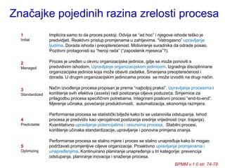 Značajke pojedinih razina zrelosti procesa
  1              Implicira samo to da proces postoji. Odvija se “ad hoc” i njegove ishode teško je
  Initial        predvidjeti. Reaktivni pristup promjenama u zahtjevima. “Vatrogasno” upravljanje
                 ljudima. Dorada ishoda i preopterećenost. Motiviranje suradnika da odrade posao.
                 Pozitivni protagonisti su “heroji rada” (“zaposlenik mjeseca”?).

  2              Proces je uređen u okviru organizacijske jedinice, gdje se moţe ponoviti s
  Managed        predvidivim ishodom. Upravljanje organizacijskom jedinicom. Izgradnja disciplinirane
                 organizacijske jedinice koja moţe obaviti zadatke. Smanjena preopterećenost i
                 dorada. U drugim organizacijskim jedinicama proces se moţe izvoditi na drugi način.

  3              Način izvođenja procesa propisan je prema “najboljoj praksi”. Upravljanje procesima i
  Standardized   korištenje svih efektiva (assets) radi postizanja ciljeva poduzeća. Smjernice za
                 prilagodbu procesa specifičnim potrebama. Integrirani poslovni procesi “end-to-end”.
                 Mjerenje učinaka, povećanje produktivnosti, automatizacija, ekonomija razmjera.

                 Performanse procesa se statistički biljeţe kako bi se ustanovila odstupanja. Ishod
  4              procesa je predvidiv kao vjerojatnost postizanja srednje vrijednosti (npr. trajanja).
  Predictable    Kvantitativno upravljanje potencijalima i resursima procesa. Stabilni procesi,
                 korištenje učinaka standardizacije, upravljanje i ponovna primjena znanja.

                 Performanse procesa se stalno mjere i proces se stalno unapređuje kako bi mogao
  5              podrţavati promjenljive ciljeve organizacije. Proaktivno upravljanje promjenama i
  Optimizing     unapređenjima. Kontinuirano planiranje unapređenja u tri kategorije: prevencija
                 odstupanja, planiranje inovacija i snaţenje procesa.
                                                                                    BPMM v.1.0 str. 74-78
 