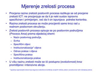 Mjerenje zrelosti procesa
• Procjena razine zrelosti poslovnih procesa razlikuje se od procjene
  zrelosti ICT: ne procjenjuje se da li je neki sustav ispravno
  specificiran i primijenjen, već da li on ispunjava potrebe korisnika.
• Razina zrelosti procesa se moţe procijeniti samo kroz rad u
  realnom poslovnom okruţenju.
• Zrelost poslovnih procesa opisuje se po poslovnim područjima
  (Process Area) prema sljedećoj shemi:
    –    Naziv poslovnog područja,
    –    Svrha
    –    Specifični ciljevi
    –    Institucionalizacija* ciljeva
    –    Odnos prakse i ciljeva
    –    Specifična praksa
    –    Institucionalizacija prakse
• U višu razinu zrelosti moţe se ići postupno (evolutivnost) kroz
  promišljene i intenzivne akcije.
   * Izgradnja organizacijske kulture koja osigurava svakodnevno korištenje usvojenih metoda, prakse i procedura kao način obavljanja poslova.
 