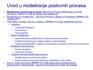 Uvod u modeliranje poslovnih procesa
•   Modeliranje poslovnog procesa (Business Process Modeling) je prikaz
    strukture i načina na koji se odvija neka djelatnost.
•   Modeliranje je modelirano – Business Process Model and Notation (BPMN 2.0),
    veljača 2011.
•   Više oblika modela, koji se u skladu s BPMN 2.0 mogu klasificirati prema:
     – Vrstama:
         • Collaboration Diagrams
         • Conversations
         • Choreographies
     – Razini detaljnosti:
         • Opisni (Descriptive)-grafički prikaz s atributima elemenata modela,
         • Analitički (Analytic)-resursi, detaljno odvijanje, različiti događaji i
         • Izvršni (Executable)-BPEL, pogodan za izvršavanje na procesnom serveru (Process engine);
     – Preteţitim korisnicima:
         • Poslovni stručnjaci i
         • Informatički stručnjaci;
     – Fazama razvoja poslovnog sustava:
         • Sadašnje stanje procesa (As Is modeli) i
         • Buduće stanje procesa-nakon planiranog unapređenja (To Be modeli).
•   Sve su vrste normirane (BPMN 2.0) radi potpunog razumijevanja te
    jednoznačne interpretacije i sigurne komunikacije između stručnjaka.
 