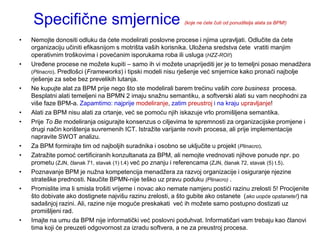 Specifične smjernice                                      (koje ne ćete čuti od ponuditelja alata za BPM!)


•   Nemojte donositi odluku da ćete modelirati poslovne procese i njima upravljati. Odlučite da ćete
    organizaciju učiniti efikasnijom s motrišta vaših korisnika. Uloţena sredstva ćete vratiti manjim
    operativnim troškovima i povećanim isporukama roba ili usluga (HZZ-ROI!)
•   Uređene procese ne moţete kupiti – samo ih vi moţete unaprijediti jer je to temeljni posao menadţera
    (Plinacro). Predlošci (Frameworks) i tipski modeli nisu rješenje već smjernice kako pronaći najbolje
    rješenje za sebe bez prevelikih lutanja.
•   Ne kupujte alat za BPM prije nego što ste modelirali barem trećinu vaših core business procesa.
    Besplatni alati temeljeni na BPMN 2 imaju snaţnu semantiku, a softverski alati su vam neophodni za
    više faze BPM-a. Zapamtimo: najprije modeliranje, zatim preustroj i na kraju upravljanje!
•   Alati za BPM nisu alati za crtanje, već se pomoću njih iskazuje vrlo promišljena semantika.
•   Prije To Be modeliranja osigurajte konsenzus o ciljevima te spremnosti za organizacijske promjene i
    drugi način korištenja suvremenih ICT. Istraţite varijante novih procesa, ali prije implementacije
    napravite SWOT analizu.
•   Za BPM formirajte tim od najboljih suradnika i osobno se uključite u projekt (Plinacro).
•   Zatraţite pomoć certificiranih konzultanata za BPM, ali nemojte vrednovati njihove ponude npr. po
    prometu (ZJN, članak 71, stavak (1) t.4) već po znanju i referencama (ZJN, članak 72, stavak (5) t.5).
•   Poznavanje BPM je nuţna kompetencija menadţera za razvoj organizacije i osiguranje njezine
    strateške prednosti. Naučite BPMN-nije teško uz pravu poduku (Plinacro) .
•   Promislite ima li smisla trošiti vrijeme i novac ako nemate namjeru postići razinu zrelosti 5! Procijenite
    što dobivate ako dostignete najvišu razinu zrelosti, a što gubite ako ostanete (ako uopće opstanete!) na
    sadašnjoj razini. Ali, razine nije moguće preskakati već ih moţete samo postupno dostizati uz
    promišljeni rad.
•   Imajte na umu da BPM nije informatički već poslovni poduhvat. Informatičari vam trebaju kao članovi
    tima koji će preuzeti odgovornost za izradu softvera, a ne za preustroj procesa.
 