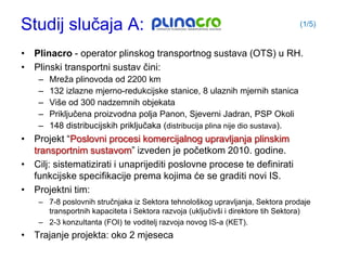 Studij slučaja A:                                                                (1/5)


• Plinacro - operator plinskog transportnog sustava (OTS) u RH.
• Plinski transportni sustav čini:
    –   Mreţa plinovoda od 2200 km
    –   132 izlazne mjerno-redukcijske stanice, 8 ulaznih mjernih stanica
    –   Više od 300 nadzemnih objekata
    –   Priključena proizvodna polja Panon, Sjeverni Jadran, PSP Okoli
    –   148 distribucijskih priključaka (distribucija plina nije dio sustava).
• Projekt “Poslovni procesi komercijalnog upravljanja plinskim
  transportnim sustavom” izveden je početkom 2010. godine.
• Cilj: sistematizirati i unaprijediti poslovne procese te definirati
  funkcijske specifikacije prema kojima će se graditi novi IS.
• Projektni tim:
    – 7-8 poslovnih stručnjaka iz Sektora tehnološkog upravljanja, Sektora prodaje
      transportnih kapaciteta i Sektora razvoja (uključivši i direktore tih Sektora)
    – 2-3 konzultanta (FOI) te voditelj razvoja novog IS-a (KET).
• Trajanje projekta: oko 2 mjeseca
 