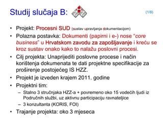 Studij slučaja B:                                               (1/8)



• Projekt: Procesni SUD (sustav upravljanja dokumentacijom)
• Polazna postavka: Dokumenti (papirni i e-) nose “core
  business” u Hrvatskom zavodu za zapošljavanje i kreću se
  kroz sustav onako kako to nalaţu poslovni procesi.
• Cilj projekta: Unaprijediti poslovne procese i način
  korištenja dokumenata te dati projektne specifikacije za
  proširenje postojećeg IS HZZ.
• Projekt je izveden krajem 2011. godine
• Projektni tim:
   – Stalno 3 stručnjaka HZZ-a + povremeno oko 15 vodećih ljudi iz
     Područnih sluţbi, uz aktivnu participaciju ravnateljice
   – 3 konzultanta (KORIS, FOI)
• Trajanje projekta: oko 3 mjeseca
 