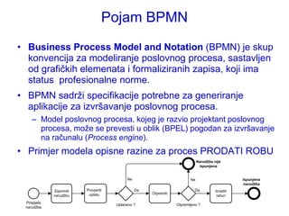 Pojam BPMN
• Business Process Model and Notation (BPMN) je skup
  konvencija za modeliranje poslovnog procesa, sastavljen
  od grafičkih elemenata i formaliziranih zapisa, koji ima
  status profesionalne norme.
• BPMN sadrţi specifikacije potrebne za generiranje
  aplikacije za izvršavanje poslovnog procesa.
    – Model poslovnog procesa, kojeg je razvio projektant poslovnog
      procesa, moţe se prevesti u oblik (BPEL) pogodan za izvršavanje
      na računalu (Process engine).
• Primjer modela opisne razine za proces PRODATI ROBU
                                                                             Narudžba nije
                                                                              ispunjena


                                           Ne                           Ne                        Ispunjena
                                                                                                  narudžba
             Zaprimiti   Provjeriti             Da                         Da          Izraditi
                          uplatu                     Otpremiti
             narudţbu                                                                   račun
 Prispjela
                                      Uplaćeno ?                 Otpremljeno ?
 narudţba
 