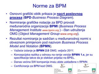 Norme za BPM
• Osnovni grafički oblik prikaza je nacrt poslovnog
  procesa (BPD-Business Process Diagram).
• Normiranje grafičke notacije za BPD provodi
  međunarodna organizacija BPMI (Business Process
  Management Institute www.bpmn.org ) - član udruţenja
  OMG (Object Management Group-www.omg.org).
• Rezultat normiranja je sadrţan u međunarodnoj normi s
  obveznom primjenom pod nazivom Business Process
  Model and Notation (BPMN).
   – Vaţeće izdanje je BPMN 2.0 OMG, veljača 2011.
   – Koncepcijska razlika u odnosu na ranije verzije BPMN 1.x, jer su
     specifikacije takve da je olakšan prijelaz na BPEL.
   – Danas većina SW kompanija imaju alate usklađene s BPMN.
   – Certificiranje za BPM kod OMG.
 
