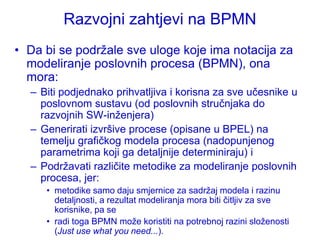 Razvojni zahtjevi na BPMN
• Da bi se podrţale sve uloge koje ima notacija za
  modeliranje poslovnih procesa (BPMN), ona
  mora:
  – Biti podjednako prihvatljiva i korisna za sve učesnike u
    poslovnom sustavu (od poslovnih stručnjaka do
    razvojnih SW-inţenjera)
  – Generirati izvršive procese (opisane u BPEL) na
    temelju grafičkog modela procesa (nadopunjenog
    parametrima koji ga detaljnije determiniraju) i
  – Podrţavati različite metodike za modeliranje poslovnih
    procesa, jer:
     • metodike samo daju smjernice za sadrţaj modela i razinu
       detaljnosti, a rezultat modeliranja mora biti čitljiv za sve
       korisnike, pa se
     • radi toga BPMN moţe koristiti na potrebnoj razini sloţenosti
       (Just use what you need...).
 