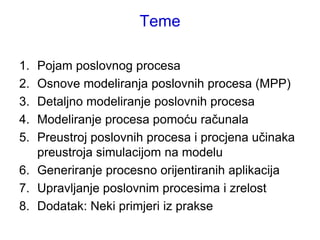 Teme

1. Pojam poslovnog procesa
2. Osnove modeliranja poslovnih procesa (MPP)
3. Detaljno modeliranje poslovnih procesa
4. Modeliranje procesa pomoću računala
5. Preustroj poslovnih procesa i procjena učinaka
   preustroja simulacijom na modelu
6. Generiranje procesno orijentiranih aplikacija
7. Upravljanje poslovnim procesima i zrelost
8. Dodatak: Neki primjeri iz prakse
 