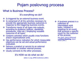 Pojam poslovnog procesa
What is Business Process?
                  It’s everything we do!!
 Is triggered by an external business event.
 Is comprised of all the activities necessary to               A business process is a
  provide the appropriate business outcomes in                   collection of
  response to the triggering business events.                    interrelated work
 Transforms inputs of all types into outputs,                   tasks, initiated in
  according to guidance (polices, standards,                     response to an event,
  procedures, rules etc.) employing reusable                     that achieves a specific
  resources of all types.                                        result for the customer
 Contains activities which usually cross functions              of the process.
  and/or organizational units.                                    Alec Sharp, Patrick McDermott
                                                                  workflow Modelling, Artech
 Has performance indicators for which measurable                 House (2001.)
  objectives can be set and actual performance
  evaluated.
 Delivers a product or service to an external
  stakeholder or another internal process.
 Usualy connects to the other processes.

            It’s HOW we do what we do!
                      Kathy A. Long, BPMG Conference (2005.)
 
