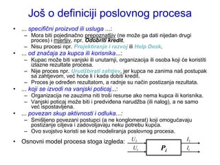 Još o definiciji poslovnog procesa
• ... specifični proizvod ili usluga ...:
     – Mora biti pojedinačno prepoznatljiv (ne moţe ga dati nijedan drugi
       proces) i mjerljiv, npr. Odobriti kredit.
     – Nisu procesi npr. Projektiranje i razvoj ili Help Desk.
• ... od značaja za kupca ili korisnika...:
     – Kupac moţe biti vanjski ili unutarnji, organizacija ili osoba koji će koristiti
       izlazne rezultate procesa.
     – Nije proces npr. Urudžbirati zahtjev, jer kupca ne zanima naš postupak
       sa zahtjevom, već hoće li i kada dobiti kredit.
     – Proces je određen rezultatom, a radnje su način postizanja rezultata.
• ... koji se izvodi na vanjski poticaj...:
     – Organizacija ne zauzima niti troši resurse ako nema kupca ili korisnika.
     – Vanjski poticaj moţe biti i predviđena narudţba (ili nalog), a ne samo
       već ispostavljena.
• ... povezan skup aktivnosti i odluka...:
     – Smišljeno povezani postupci (a ne konglomerat) koji omogućavaju
       postizanje ciljeva i zadovoljavaju neku potrebu kupca.
     – Ovo svojstvo koristi se kod modeliranja poslovnog procesa.
•   Osnovni model procesa stoga izgleda: U1                         I1
                                                     Ui          Pi          Ii
 