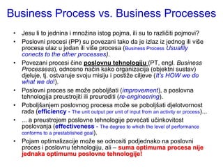 Business Process vs. Business Processes
 • Jesu li to jednina i mnoţina istog pojma, ili su to različiti pojmovi?
 • Poslovni procesi (PP) su povezani tako da je izlaz iz jednog ili više
   procesa ulaz u jedan ili više procesa (Business Process Usuallly
   conects to the other processes).
 • Povezani procesi čine poslovnu tehnologiju (PT, engl. Business
   Processess), odnosno način kako organizacija (objektni sustav)
   djeluje, tj. ostvaruje svoju misiju i postiţe ciljeve (It’s HOW we do
   what we do!).
 • Poslovni proces se moţe poboljšati (improvement), a poslovna
   tehnologija preustrojiti ili preurediti (re-engineering).
 • Poboljšanjem poslovnog procesa moţe se poboljšati djelotvornost
   rada (efficiency - The unit output per unit of input from an activity or process)...
 • ... a preustrojem poslovne tehnologije povećati učinkovitost
   poslovanja (effectiveness - The degree to which the level of performance
   conforms to a prestablished goal).
 • Pojam optimalizacije moţe se odnositi podjednako na poslovni
   proces i poslovnu tehnologiju, ali – suma optimuma procesa nije
   jednaka optimumu poslovne tehnologije!
 