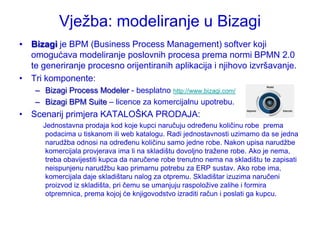 Vjeţba: modeliranje u Bizagi
• Bizagi je BPM (Business Process Management) softver koji
  omogućava modeliranje poslovnih procesa prema normi BPMN 2.0
  te generiranje procesno orijentiranih aplikacija i njihovo izvršavanje.
• Tri komponente:
    – Bizagi Process Modeler - besplatno http://www.bizagi.com/
    – Bizagi BPM Suite – licence za komercijalnu upotrebu.
• Scenarij primjera KATALOŠKA PRODAJA:
      Jednostavna prodaja kod koje kupci naručuju određenu količinu robe prema
       podacima u tiskanom ili web katalogu. Radi jednostavnosti uzimamo da se jedna
       narudţba odnosi na određenu količinu samo jedne robe. Nakon upisa narudţbe
       komercijala provjerava ima li na skladištu dovoljno traţene robe. Ako je nema,
       treba obavijestiti kupca da naručene robe trenutno nema na skladištu te zapisati
       neispunjenu narudţbu kao primarnu potrebu za ERP sustav. Ako robe ima,
       komercijala daje skladištaru nalog za otpremu. Skladištar izuzima naručeni
       proizvod iz skladišta, pri čemu se umanjuju raspoloţive zalihe i formira
       otpremnica, prema kojoj će knjigovodstvo izraditi račun i poslati ga kupcu.
 