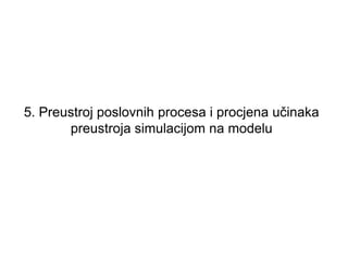 5. Preustroj poslovnih procesa i procjena učinaka
       preustroja simulacijom na modelu
 
