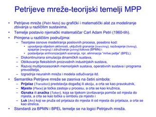 Petrijeve mreţe-teorijski temelji MPP
•   Petrijeve mreţe (Petri Nets) su grafički i matematički alat za modeliranje
    zbivanja u različitim sustavima.
•   Temelje postavio njemački matematičar Carl Adam Petri (1960-tih).
•   Primjena u različitim područjima:
     – Teorijske osnove modeliranja poslovnih procesa, posebno kod:
          • upravljanja slijedom aktivnosti, uključivši grananje (branching), razdvajanje (forking),
            spajanje (merging) i zdruţivanje (joining) tokova (BPMN) i
          • postavljanje sinhronizacijskih scenarija, npr. eliminacija “mrtve petlje” (BPEL).
     – Diskontinuirana simulacija dinamičkih sustava,
     – Oblikovanje fleksibilnih proizvodnih industrijskih sustava,
     – Razvoj multiprocesorskih memorijskih sustava, operativnih sustava i programa
       prevoditelja,
     – Izgradnja neuralnih mreţa i modela odlučivanja itd.
•   Semantika Petrijeve mreţe se zasniva na četiri simbola:
     – Prijelaz (Transition) predstavlja događaj ili akciju, a crta se kao pravokutnik,
     – Mjesto (Place) je točka zastoja u procesu, a crta se kao kruţnica,
     – Oznaka ili značka (Token), koja se tijekom izvršavanja pomiče od mjesta do
       mjesta, a crta se kao točka u simbolu za mjesto i
     – Luk (Arc) koji se pruţa od prijelaza do mjesta ili od mjesta do prijelaza, a crta se
       kao strelica.
•   Standardi za BPMN i BPEL temelje se na logici Petrijevih mreţa.
 