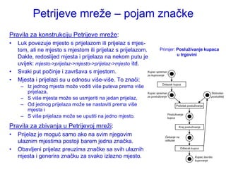 Petrijeve mreţe – pojam značke
Pravila za konstrukciju Petrijeve mreţe:
•   Luk povezuje mjesto s prijelazom ili prijelaz s mjes-
    tom, ali ne mjesto s mjestom ili prijelaz s prijelazom.          Primjer: Posluživanje kupaca
                                                                              u trgovini
    Dakle, redoslijed mjesta i prijelaza na nekom putu je
    uvijek: mjesto->prijelaz->mjesto->prijelaz->mjesto itd.
•   Svaki put počinje i završava s mjestom.                 Kupac spreman
                                                            za kupovanje
•   Mjesta i prijelazi su u odnosu više-više. To znači:
     – Iz jednog mjesta moţe voditi više puteva prema više                Dolazak kupca

       prijelaza,                                              Kupac spreman                                     Slobodan
                                                               za posluživanje                                   poslužitelj
     – S više mjesta moţe se usmjeriti na jedan prijelaz,
     – Od jednog prijelaza moţe se nastaviti prema više                                Početak posluţivanja
       mjesta i
                                                                                 Posluživanje
     – S više prijelaza moţe se uputiti na jedno mjesto.                         kupca


Pravila za zbivanja u Petrijevoj mreţi:                                                  Kraj posluţivanja

•   Prijelaz je moguć samo ako na svim njegovim                             Čekanje na
    ulaznim mjestima postoji barem jedna značka.                            odlazak


•   Obavljeni prijelaz preuzima značke sa svih ulaznih                                    Odlazak kupca

    mjesta i generira značku za svako izlazno mjesto.                                                Kupac završio
                                                                                                     kupovanje
 
