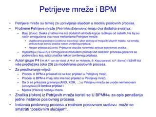 Petrijeve mreţe i BPM
•   Petrijeve mreţe su temelj za upravljanje slijedom u modelu poslovnih procesa.
•   Proširene Petrijeve mreţe (Petri Nets Extensions) imaju dva dodatna svojstva:
     –   Boju (Color): Svaka značka ima niz dodatnih atributa koji je razlikuju od ostalih. Na taj su
         način omogućena dva nova mehanizma Petrijeve mreţe:
           •   Uvjetovano grananje (Conditional branching): izbor jednog od mogućih izlaznih mjesta, na temelju
               atributa koje donosi značka nakon izvršenog prijelaza;
           •   Nadzor prijelaza (Guards): Prijelaz se dopušta na temelju atributa koje donosi značka.
     –   Hijerarhiju (Hierarchy): Omogućava modularni pristup kod sloţenih procesa-generira se
         podmreţa u koju ulazi značka nakon izvršenog prijelaza.
•   Autori grupe P4 (W.M.P. van der Aalst, A.H.M. ter Hofstede, B. Kiepuszewski, A.P. Barros) razvili su
    više predloţaka (oko 20) za modeliranje poslovnih procesa.
•   Za preslikavanje vrijedi:
     –   Procesi iz BPM-a prikazati će se kao prijelazi u Petrijevoj mreţi,
     –   Procesi iz BPM-a imaju isto ime kao prijelazi u Petrijevoj mreţi,
     –   Da bi se prikazala grananja (AND, XOR, ...) u Petrijevu mreţu se uvode neimenovani
         (anonymous) ili lambda prijelazi i
     –   Mjesta (Places) nemaju imena.
•   Značka (token) iz Petrijevih mreţa koristi se U BPMN-u za opis ponašanja
    jedne instance poslovnog procesa.
•   Instanca poslovnog procesa u realnom poslovnom sustavu moţe se
    smatrati “poslovnim slučajem“.
 