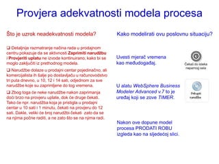 Provjera adekvatnosti modela procesa
Što je uzrok neadekvatnosti modela?                      Kako modelirati ovu poslovnu situaciju?

 Detaljnije razmatranje načina rada u prodajnom
centru pokazuje da se aktivnosti Zaprimiti narudžbu
i Provjeriti uplatu ne izvode kontinuirano, kako bi se   Uvesti mjerač vremena
moglo zaključiti iz prethodnog modela.                   kao međudogađaj.
 Narudţbe dolaze u prodajni centar pojedinačno, ali
komercijalista ih šalje po dostavljaču u računovodstvo
tri puta dnevno, u 10, 12 i 14 sati, odjednom za sve
narudţbe koje su zaprimljene do tog vremena.             U alatu WebSphere Business
 Zbog toga će neke narudţbe nakon zaprimanja            Modeler Advanced v.7 to je
doći brzo na provjeru uplate, dok će druge čekati.       uređaj koji se zove TIMER.
Tako će npr. narudţba koja je pristigla u prodajni
centar u 10 sati i 1 minutu, čekati na provjeru do 12
sati. Dakle, veliki će broj narudţbi čekati zato da se
na njima počne raditi, a ne zato što se na njima radi.
                                                         Nakon ove dopune model
                                                         procesa PRODATI ROBU
                                                         izgleda kao na sljedećoj slici.
 