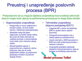 Preustroj i unapređenje poslovnih
               procesa (BPR)
 Pretpostavimo da su moguća sljedeća unapređenja kod izvođenja aktivnosti
(koja bi mogla imati utjecaj na performanse procesa) pa ih stoga treba istraţiti:
 • Organizacijska unapređenja:                 • Tehnološka unapređenja
     – Knjigovođa ne mora sudjelovati u          (dopune postojećeg IS/ICT):
       provjeri uplate, niti kod izrade           – Integrirati BP u okviru kompletnog
       računa i odobrenja (specijalizacija);        ERP-a i podići razinu njezine
     – Skladištar treba biti jedini                 aţurnosti;
       odgovoran za fizičko stanje zaliha,        – Omogućiti komercijalisti uvid u
       što znači da treba računalo za               stanje uplata po predračunima;
       vođenje prometa, a komercijalista
                                                  – Uvesti računalo u SGR (povezano s
       mora imati uvid u trenutno stanje
                                                    ERP-om) radi evidencije prometa u
       zaliha;
                                                    realnom vremenu;
     – Sklopiti godišnji ugovor s
                                                  – Unaprijediti postojeće aplikacije
       prijevoznicima o uvjetima i obimu
                                                    dodatnim funkcionalnostima, koje se
       prijevoza, tako da se svaki
                                                    temelje na korištenju web-servisa.
       pojedinačni zahtjev za prijevozom
       postavlja e-mailom (Customer
       Supply Chain).
                                               Model procesa ToBe!
 