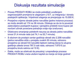 Diskusija rezultata simulacije
• Proces PRODATI ROBU se moţe poboljšati uvođenjem
  organizacijskih promjena te ulaganjem u ICT, uz integraciju i doradu
  postojećih aplikacija. Vrijednost ulaganja se procjenjuje na 15.000 €.
• Prosječno vrijeme obrade jedne narudţbe (jedne instance procesa)
  se moţe skratiti od 174 na 36 minuta. Očekuje se da će to povećati
  zadovoljstvo postojećih kupaca i vjerojatno pridobiti nove kupce (ali
  novčani učinak povećane potraţnje ovdje nije izračunan).
• Očekivano smanjenje potrebnih resursa za obradu jedne narudţbe
  iznosi 21,4 minute rada (od 74,1 na 52,7 minuta).
• S obzirom da prodajni centar godišnje obradi oko 2.208 narudţbi
  (jedna narudţba stiţe u prosjeku svakih 50 minuta, odnosno
  prosječno se obradi 9.6 narudţbi tijekom radnog dana) to ukupna
  godišnja ušteda iznosi 787,5 sati rada, odnosno 7.875 € (uz
  prosječnu bruto satnicu od 10 €).
• Dakle, moţe se očekivati da preustroj i unapređenje procesa
  PRODATI ROBU vraća uloţeni kapital za manje od dvije godine!
 