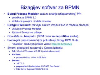 Bizagijev softver za BPMN
• Bizagi Process Modeler: alat za crtanje (diagramming) PP:
     podrška za BPMN 2.0
     sintaksna provjera modela procesa
• Bizagi BPM Suite: razvojni alat za izradu POA iz modela procesa:
     uključuje Process Modeler
     Xpress i Enterprise izdanje
• Oba alata su besplatni (BPM Suite za neprofitne svrhe).
• Preduvjeti (requirements) za pokretanje Bizagi BPM Suite
    – “Sluţbeni” preduvjeti prilično visoki: http://bit.ly/ZnxjM5
• Stvarni preduvjeti za razvoj u Xpress izdanju:
     OS: 32-bitni Windows XP SP3 (adminske ovlasti)
     Hardver:
         procesor brţi od 1 Ghz, 1 GB RAM
     Softver:
         .NET 2.0
         preporučen IIS (alternativa: ASP.NET Dev.Server)
         SQL Server Express 2005 SP2 ili viši
 