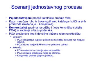 Scenarij jednostavnog procesa
• Pojednostavljeni proces kataloške prodaje robe.
• Kupci naručuju robu iz tiskanog ili web kataloga (količina svih
  proizvoda izraţena je u komadima).
• Komercijalist zaprima narudţbu i (kroz korisničko sučelje
  POA) ju zapisuje u bazu podataka.
• POA provjerava ima li dovoljno traţene robe na skladištu:
    Ako ne:
        POA obavještava kupca e-poštom da narudţbu trenutno nije moguće
         ispuniti.
        POA aţurira vanjski ERP sustav o primarnoj potrebi.
    Ako da:
        POA evidentira izuzimanje robe sa skladišta.
        POA prikazuje skladištaru nalog za otpremu.
        Knjigovođa izrađuje (papirnu) fakturu.
 
