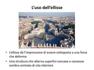 L’uso dell’ellisse
• L’ellisse dà l’impressione di essere sottoposta a una forza
che deforma
• Una struttura che alterna superfici concave e convesse
sembra animata di vita interiore
 