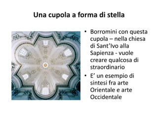 Una cupola a forma di stella
• Borromini con questa
cupola – nella chiesa
di Sant’Ivo alla
Sapienza - vuole
creare qualcosa di
straordinario
• E’ un esempio di
sintesi fra arte
Orientale e arte
Occidentale
 