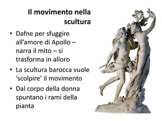 Il movimento nella
scultura
• Dafne per sfuggire
all’amore di Apollo –
narra il mito – si
trasforma in alloro
• La scultura barocca vuole
‘scolpire’ il movimento
• Dal corpo della donna
spuntano i rami della
pianta
 