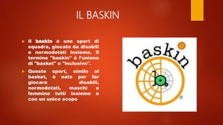 IL BASKIN
 Il baskin è uno sport di
squadra, giocato da disabili
e normodotati insieme. Il
termine "baskin" è l'unione
di "basket" e "inclusivo".
 Questo sport, simile al
basket, è nato per far
giocare disabili,
normodotati, maschi e
femmine tutti insieme e
con un unico scopo
 