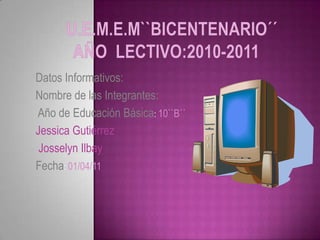U.E.M.E.M``Bicentenario´´Año  Lectivo:2010-2011 Datos Informativos: Nombre de las Integrantes:       Año de Educación Básica: 10``B´´  Jessica Gutiérrez   Josselyn Ilbay Fecha: 01/04/11 