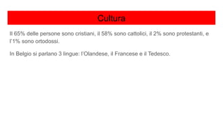 Cultura
Il 65% delle persone sono cristiani, il 58% sono cattolici, il 2% sono protestanti, e
l’1% sono ortodossi.
In Belgio si parlano 3 lingue: l’Olandese, il Francese e il Tedesco.
 