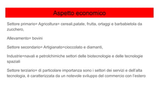 Aspetto economico
Settore primario= Agricoltura= cereali,patate, frutta, ortaggi e barbabietola da
zucchero,
Allevamento= bovini
Settore secondario= Artigianato=cioccolato e diamanti,
Industrie=navali e petrolchimiche settori delle biotecnologie e delle tecnologie
spaziali
Settore terziario= di particolare importanza sono i settori dei servizi e dell’alta
tecnologia, è caratterizzata da un notevole sviluppo del commercio con l’estero
 