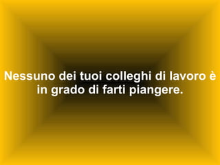 Nessuno dei tuoi colleghi di lavoro è in grado di farti piangere. 