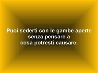 Puoi sederti con le gambe aperte senza pensare a cosa potresti causare. 
