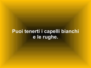 Puoi tenerti i capelli bianchi e le rughe. 