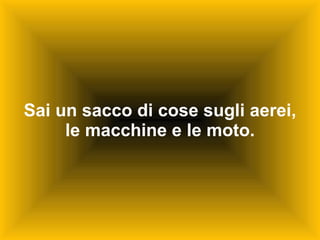 Sai un sacco di cose sugli aerei, le macchine e le moto. 