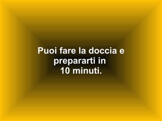 Puoi fare la doccia e prepararti in  10 minuti. 