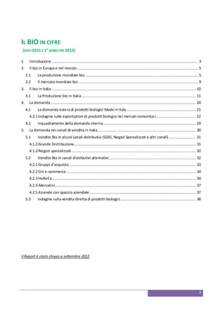 2
IL BIO IN CIFRE
(DATI 2011 E 1° SEMESTRE 2012)
1. Introduzione................................................................................................................................... 3
2. Il bio in Europa e nel mondo ............................................................................................................ 5
2.1 La produzione mondiale bio..................................................................................................... 5
2.2 Il mercato mondiale bio ........................................................................................................... 9
3. Il bio in Italia................................................................................................................................. 10
3.1 La Produzione bio in Italia...................................................................................................... 11
4. La domanda.................................................................................................................................. 20
4.1 La domanda estera di prodotti biologici Made in Italy.............................................................. 21
4.2.1 Indagine sulle esportazioni di prodotti biologici nei mercati comunitari.................................... 22
4.2 Inquadramento della domanda interna................................................................................... 29
5. La domanda nei canali di vendita in Italia........................................................................................ 30
5.1 Vendite Bio in alcuni canali distributivi (GDO, Negozi Specializzati e altri canali) ........................ 31
4.1.2 Grande Distribuzione............................................................................................................. 31
4.1.2 Negozi specializzati ............................................................................................................... 32
5.2 Vendite Bio in canali distributivi alternativi.............................................................................. 32
4.2.1 Gruppi d’acquisto.................................................................................................................. 33
4.2.2 Siti e-commerce.................................................................................................................... 34
4.2.3 HoReCa ................................................................................................................................ 34
4.2.4 Mercatini.............................................................................................................................. 37
4.2.5 Aziende con spaccio aziendale............................................................................................... 37
5.3 Indagine sulla vendita diretta di prodotti biologici ................................................................... 38
Il Report è stato chiuso a settembre 2012
 