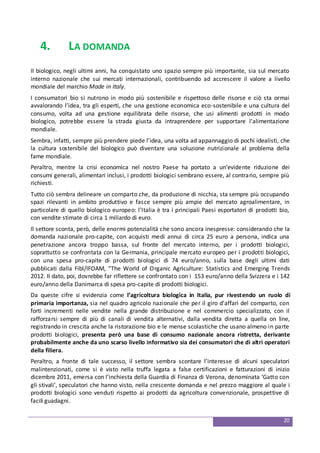 20
4. LA DOMANDA
Il biologico, negli ultimi anni, ha conquistato uno spazio sempre più importante, sia sul mercato
interno nazionale che sui mercati internazionali, contribuendo ad accrescere il valore a livello
mondiale del marchio Made in Italy.
I consumatori bio si nutrono in modo più sostenibile e rispettoso delle risorse e ciò sta ormai
avvalorando l’idea, tra gli esperti, che una gestione economica eco-sostenibile e una cultura del
consumo, volta ad una gestione equilibrata delle risorse, che usi alimenti prodotti in modo
biologico, potrebbe essere la strada giusta da intraprendere per supportare l'alimentazione
mondiale.
Sembra, infatti, sempre più prendere piede l’idea, una volta ad appannaggio di pochi idealisti, che
la cultura sostenibile del biologico può diventare una soluzione nutrizionale al problema della
fame mondiale.
Peraltro, mentre la crisi economica nel nostro Paese ha portato a un’evidente riduzione dei
consumi generali, alimentari inclusi, i prodotti biologici sembrano essere, al contrario, sempre più
richiesti.
Tutto ciò sembra delineare un comparto che, da produzione di nicchia, sta sempre più occupando
spazi rilevanti in ambito produttivo e fasce sempre più ampie del mercato agroalimentare, in
particolare di quello biologico europeo: l’Italia è tra i principali Paesi esportatori di prodotti bio,
con vendite stimate di circa 1 miliardo di euro.
Il settore sconta, però, delle enormi potenzialità che sono ancora inespresse: considerando che la
domanda nazionale pro-capite, con acquisti medi annui di circa 25 euro a persona, indica una
penetrazione ancora troppo bassa, sul fronte del mercato interno, per i prodotti biologici,
soprattutto se confrontata con la Germania, principale mercato europeo per i prodotti biologici,
con una spesa pro-capite di prodotti biologici di 74 euro/anno, sulla base degli ultimi dati
pubblicati dalla Fibl/IFOAM, “The World of Organic Agriculture: Statistics and Emerging Trends
2012. Il dato, poi, dovrebbe far riflettere se confrontato con i 153 euro/anno della Svizzera e i 142
euro/anno della Danimarca di spesa pro-capite di prodotti biologici.
Da queste cifre si evidenzia come l’agricoltura biologica in Italia, pur rivestendo un ruolo di
primaria importanza, sia nel quadro agricolo nazionale che per il giro d’affari del comparto, con
forti incrementi nelle vendite nella grande distribuzione e nel commercio specializzato, con il
rafforzarsi sempre di più di canali di vendita alternativi, dalla vendita diretta a quella on line,
registrando in crescita anche la ristorazione bio e le mense scolastiche che usano almeno in parte
prodotti biologici, presenta però una base di consumo nazionale ancora ristretta, derivante
probabilmente anche da uno scarso livello informativo sia dei consumatori che di altri operatori
della filiera.
Peraltro, a fronte di tale successo, il settore sembra scontare l’interesse di alcuni speculatori
malintenzionati, come si è visto nella truffa legata a false certificazioni e fatturazioni di inizio
dicembre 2011, emersa con l’inchiesta della Guardia di Finanza di Verona, denominata ‘Gatto con
gli stivali’, speculatori che hanno visto, nella crescente domanda e nel prezzo maggiore al quale i
prodotti biologici sono venduti rispetto ai prodotti da agricoltura convenzionale, prospettive di
facili guadagni.
 