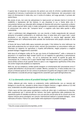 21
E questo tipo di situazioni non possono che portare una serie di criticità e problematiche alle
prospettive di mercato, in particolare nei mercati esteri, dove l’attenzione dei consumatori e dei
mezzi di informazione è molto alta, con il rischio di erodere, nel lungo periodo, il primato del
nostro Paese.
Ma ancora di più, non sono da sottovalutare le ripercussioni sul mercato interno in termini di
credibilità e reputazione del bio italiano, in una situazione in cui, a fronte della crisi, il
consumatore italiano, pur attuando delle strategie di riduzione del consumo, in generale su diversi
livelli, sembra operare delle scelte in modo consapevole e esperienziale, operando delle strategie
di concessione che vanno dal “comprare bene” e scegliere sulla base della qualità e della
sostenibilità.
I dati ci confermano tale atteggiamento, con una crescita a livello congiunturale dei consumi
domestici di prodotti confezionati e di ortofrutta sfusa, in tutta Italia ed in quasi tutti i canali
distributivi, e una dinamica strutturale che sta vedendo la crescita degli operatori della
trasformazione ed il rafforzamento delle aziende che trasformano nella propria azienda ciò che
coltivano.
A fronte del basso livello della spesa nazionale pro-capite, il bio italiano ha visto indirizzare ina
parte della produzione bio sui mercati esteri, mercati che presentano un consumatore molto più
informato sul rapporto tra agricoltura e rispetto dell’ambiente, meglio propenso a scegliere
prodotti biologici maggiormente sostenibili.
Sulla base di un’indagine svolta da Tns per una ricerca di Eurobarometro2
, volta a conoscere le
percezioni e le esperienze degli europei (Ue27) sia sul rapporto tra agricoltura e preservazione
dell’ambiente naturale e rurale, sia sul la conoscenza dei marchi di qualità da parte del
consumatore Ue, è emerso che la quasi totalità degli intervistati indica che la qualità (96%) e il
prezzo (91%) contano di più quando fanno la spesa e una maggioranza significativa (71%) stima
che anche l’origine del prodotto sia importante.
Nella Ue, nel suo complesso, sembra quindi emergere un orientamento del consumatore verso il
rispetto dell’ambiente e di principi etici e solidali. Mentre, secondo Tns, in Italia sembra che ci sia
ancora un’elevata quota di chi non conosce le produzioni di qualità che vengono svolte in rispetto
dell’ambiente e secondo dei principi maggiormente sostenibili quali quelli dell’agricoltura bio.
4.1 La domanda estera di prodotti biologici Made in Italy
L’Italia, abbiamo già visto, mostra un andamento molto soddisfacente, con un mercato del
biologico in crescita che, secondo le ultime stime di Organic Services, si aggira attorno ai 3,5 mld
euro, rendendola una delle protagoniste del settore a livello mondiale.
L’Italia nasce nel bio come paese esportatore e anche gli ultimi dati ci confermano la rilevanza
delle esportazioni per il mercato del bio italiano. Una parte significativa della produzione bio,
soprattutto quella di indubbia eccellenza e con una spiccata unicità tanto da far vincere ad alcune
imprese italiane premi prestigiosi nei concorsi internazionali dedicati ai prodotti biologici, viene
indirizzata all’estero: l’Italia è tra i paesi leader nelle esportazioni di prodotti biologici.
2
http://ec.europa.eu/agriculture/survey/index_en.htm
 