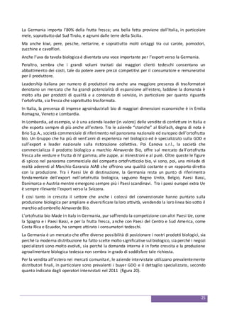 25
La Germania importa l’80% della frutta fresca; una bella fetta proviene dall’Italia, in particolare
mele, soprattutto dal Sud Tirolo, e agrumi dalle terre della Sicilia.
Ma anche kiwi, pere, pesche, nettarine, e soprattutto molti ortaggi tra cui carote, pomodori,
zucchine e cavolfiori.
Anche l’uva da tavola biologica è diventata una voce importante per l’export verso la Germania.
Peraltro, sembra che i grandi volumi trattati dai maggiori clienti tedeschi consentano un
abbattimento dei costi, tale da potere avere prezzi competitivi per il consumatore e remunerativi
per il produttore.
Leadership italiana per numero di produttori ma anche una maggiore presenza di trasformatori
denotano un mercato che ha grandi potenzialità di espansione all’estero, laddove la domanda è
molto alta per prodotti di qualità e a contenuto di servizio, in particolare per quanto riguarda
l’ortofrutta, sia fresca che soprattutto trasformata.
In Italia, la presenza di imprese agroindustriali bio di maggiori dimensioni economiche è in Emilia
Romagna, Veneto e Lombardia.
In Lombardia, ad esempio, vi è una azienda leader (in valore) delle vendite di confetture in Italia e
che esporta sempre di più anche all’estero. Tra le aziende “storiche” al BioFach, degna di nota è
Brio S.p.A., società commerciale di riferimento nel panorama nazionale ed europeo dell’ortofrutta
bio. Un Gruppo che ha più di vent’anni di esperienza nel biologico ed è specializzato sulla GDO e
sull’export e leader nazionale sulla ristorazione collettiva. Poi Canova s.r.l., la società che
commercializza il prodotto biologico a marchio Almaverde Bio, offre sul mercato dall'ortofrutta
fresca alle verdure e frutta di IV gamma, alle zuppe, ai minestroni e al purè. Oltre queste le figure
di spicco nel panorama commerciale del comparto ortofrutticolo bio, vi sono, poi, una miriade di
realtà aderenti al Marchio Garanzia AIAB che offrono una qualità costante e un rapporto diretto
con la produzione. Tra i Paesi Ue di destinazione, la Germania resta un punto di riferimento
fondamentale dell'export nell'ortofrutta biologica, seguono Regno Unito, Belgio, Paesi Bassi,
Danimarca e Austria mentre emergono sempre più i Paesi scandinavi. Tra i paesi europei extra Ue
è sempre rilevante l’export verso la Svizzera.
È così tanto in crescita il settore che anche i colossi del convenzionale hanno puntato sulla
produzione biologica per ampliare e diversificare la loro attività, vendendo la loro linea bio sotto il
marchio ad ombrello Almaverde Bio.
L’ortofrutta bio Made in Italy in Germania, pur soffrendo la competizione con altri Paesi Ue, come
la Spagna e i Paesi Bassi, e per la frutta fresca, anche con Paesi del Centro e Sud America, come
Costa Rica e Ecuador, ha sempre attirato i consumatori tedeschi.
La Germania è un mercato che offre diverse possibilità di posizionare i nostri prodotti biologici, sia
perché la moderna distribuzione ha fatto scelte molto significative sul biologico, sia perché i negozi
specializzati sono molto evoluti, sia perché la domanda interna è in forte crescita e la produzione
agroalimentare biologica tedesca non sembra in grado di soddisfare tale richiesta.
Per la vendita all’estero nei mercati comunitari, le aziende intervistate utilizzano prevalentemente
distributori finali, in particolare sono prevalenti i buyer GDO e il dettaglio specializzato, secondo
quanto indicato dagli operatori intervistati nel 2011 (figura 20).
 