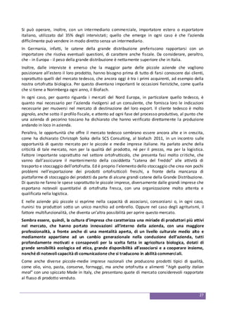27
Si può operare, inoltre, con un intermediario commerciale, importatore estero o esportatore
italiano, utilizzato dal 35% degli intervistati; quello che emerge in ogni caso è che l’azienda
difficilmente può vendere in modo diretto senza un intermediario.
In Germania, infatti, le catene della grande distribuzione preferiscono rapportarsi con un
importatore che risolva eventuali questioni, di carattere anche fiscale. Da considerare, peraltro,
che - in Europa - il peso della grande distribuzione è nettamente superiore che in Italia.
Inoltre, dalle interviste è emerso che la maggior parte delle piccole aziende che vogliono
posizionare all’estero il loro prodotto, hanno bisogno prima di tutto di farsi conoscere dai clienti,
soprattutto quelli del mercato tedesco, che ancora oggi è tra i primi acquirenti, ad esempio della
nostra ortofrutta biologica. Per questo diventano importanti le occasioni fieristiche, come quella
che si tiene a Norimberga ogni anno, il BioFach.
In ogni caso, per quanto riguarda i mercati del Nord Europa, in particolare quello tedesco, è
quanto mai necessario per l’azienda rivolgersi ad un consulente, che fornisca loro le indicazioni
necessarie per muoversi nel mercato di destinazione del loro export. Il cliente tedesco è molto
pignolo, anche sotto il profilo fiscale, e attento ad ogni fase del processo produttivo, al punto che
una azienda di pecorino toscano ha dichiarato che hanno verificato direttamente la produzione
andando in loco in azienda.
Peraltro, le opportunità che offre il mercato tedesco sembrano essere ancora alte e in crescita,
come ha dichiarato Christoph Soika della SCS Consulting, al biofach 2011, in un incontro sulle
opportunità di questo mercato per le piccole e medie imprese italiane. Ha parlato anche della
criticità di tale mercato, non per la qualità del prodotto, né per il prezzo, ma per la logistica.
Fattore importante soprattutto nel settore ortofrutticolo, che presenta fasi molto critiche, che
vanno dall’assicurare il mantenimento della cosiddetta “catena del freddo” alle attività di
trasporto e stoccaggio dell’ortofrutta. Ed è proprio l’elemento dello stoccaggio che crea non pochi
problemi nell’esportazione dei prodotti ortofrutticoli freschi, a fronte della mancanza di
piattaforme di stoccaggio dei prodotti da parte di alcune grandi catene della Grande Distribuzione.
Di questo ne fanno le spese soprattutto le piccole imprese, diversamente dalle grandi imprese che
esportano notevoli quantitativi di ortofrutta fresca, con una organizzazione molto attenta e
qualificata nella logistica.
E nelle aziende più piccole si esprime nella capacità di associarsi, consorziarsi o, in ogni caso,
riunirsi tra produttori sotto un unico marchio ad ombrello. Oppure nel caso degli agriturismi, il
fattore multifunzionalità, che diventa un’altra possibilità per aprire questo mercato.
Sembra essere, quindi, la cultura d’impresa che caratterizza una miriade di produttori più attivi
nel mercato, che hanno portato innovazioni all’interno della azienda, con una maggiore
professionalità, a fronte anche di una mentalità aperta, di un livello culturale medio alto e
mediamente appartiene ad un cambio generazionale nella conduzione dell’azienda, tutti
profondamente motivati e consapevoli per la scelta fatta in agricoltura biologica, dotati di
grande sensibilità ecologica ed etica, grande disponibilità all’associarsi e a cooperare insieme,
nonché di notevoli capacità di comunicazione che si traducono in abilità commerciali.
Come anche diverse piccole-medie imprese nazionali che producono prodotti tipici di qualità,
come olio, vino, pasta, conserve, formaggi, ma anche ortofrutta e alimenti “high quality italian
meal” con uno spiccato Made in Italy, che presentano quote di mercato considerevoli rapportate
al flusso di prodotto venduto.
 