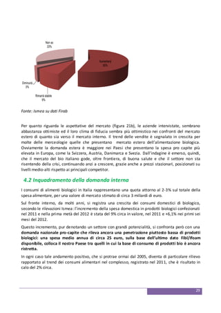 29
Aumenterà
55%
Rimarrà stabile
9%
Diminuirà
3%
Non so
33%
Fonte: Ismea su dati Firab
Per quanto riguarda le aspettative del mercato (figura 21b), le aziende intervistate, sembrano
abbastanza ottimiste ed il loro clima di fiducia sembra più ottimistico nei confronti del mercato
estero di quanto sia verso il mercato interno. Il trend delle vendite è segnalato in crescita per
molte delle merceologie quelle che presentano mercato estero dell’alimentazione biologica.
Ovviamente la domanda estera è maggiore nei Paesi che presentano la spesa pro capite più
elevata in Europa, come la Svizzera, Austria, Danimarca e Svezia. Dall’indagine è emerso, quindi,
che il mercato del bio italiano gode, oltre frontiera, di buona salute e che il settore non sta
risentendo della crisi, continuando anzi a crescere, grazie anche a prezzi stazionari, posizionati su
livelli medio-alti rispetto ai principali competitor.
4.2 Inquadramento della domanda interna
I consumi di alimenti biologici in Italia rappresentano una quota attorno al 2-3% sul totale della
spesa alimentare, per una valore di mercato stimato di circa 3 miliardi di euro.
Sul fronte interno, da molti anni, si registra una crescita dei consumi domestici di biologico,
secondo le rilevazioni Ismea: l’incremento della spesa domestica in prodotti biologici confezionati
nel 2011 e nella prima metà del 2012 è stata del 9% circa in valore, nel 2011 e +6,1% nei primi sei
mesi del 2012.
Questo incremento, pur denotando un settore con grandi potenzialità, si confronta però con una
domanda nazionale pro-capite che rileva ancora una penetrazione piuttosto bassa di prodotti
biologici: una spesa medio annua di circa 25 euro, sulla base dell’ultimo dato Fibl/Ifoam
disponibile, colloca il nostro Paese tra quelli in cui la base di consumo di prodotti bio è ancora
ristretta.
In ogni caso tale andamento positivo, che si protrae ormai dal 2005, diventa di particolare rilievo
rapportato al trend dei consumi alimentari nel complesso, registrato nel 2011, che è risultato in
calo del 2% circa.
 