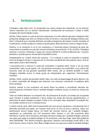 3
1. INTRODUZIONE
Il biologico, negli ultimi anni, ha conquistato uno spazio sempre più importante, sia sul mercato
interno nazionale che sui mercati internazionali, contribuendo ad accrescere il valore a livello
mondiale del marchio Made in Italy.
Nel bio, l’Italia riveste un ruolo di primaria importanza: con oltre 48mila operatori impegnati nella
produzione biologica per oltre un milione di ettari di terreno, il mercato del biologico italiano vale
oltre 3 miliardi di euro, facendo dell’Italia una delle protagoniste del settore a livello mondiale ed
in particolare a livello europeo (si colloca al quarto posto, dopo Germania, Francia e Regno Unito).
Peraltro, in un momento in cui la crisi economica e il diminuito potere d'acquisto da parte dei
consumatori ha prodotto un calo dei consumi alimentari convenzionali (-2 %), nel 2011, il biologico
continua a crescere, mettendo a segno una crescita dell’8,9 % a livello tendenziale per i consumi
domestici, secondo quanto rilevato dall’Ismea/GFK-Eurisko.
Probabilmente tra i fattori chiave del successo, c’è il richiamo ai valori di naturalità e salubrità
insiti nel biologico che ben si sposano con la crescente sensibilità del consumatore verso i temi di
tutela della salute e dell’ambiente.
I consumatori bio si nutrono in modo più sostenibile e rispettoso delle risorse e ciò sta ormai
avvalorando l’idea, tra gli esperti, che una gestione economica eco-sostenibile e una cultura del
consumo, volta ad una gestione equilibrata delle risorse, che usi alimenti prodotti in modo
biologico, potrebbe essere la strada giusta da intraprendere per supportare l'alimentazione
mondiale.
Sembra, infatti, sempre più prendere piede l’idea, una volta ad appannaggio di pochi idealisti, che
la cultura sostenibile del biologico può diventare una soluzione nutrizionale al problema della
fame mondiale.
Peraltro, mentre la crisi economica nel nostro Paese ha portato a un’evidente riduzione dei
consumi generali, alimentari inclusi, i prodotti biologici sembrano essere, al contrario, sempre più
richiesti.
Tutto ciò sembra delineare un comparto che, da produzione di nicchia, sta sempre più occupando
spazi rilevanti in ambito produttivo e fasce sempre più ampie del mercato agroalimentare, in
particolare di quello biologico europeo: l’Italia è tra i principali Paesi esportatori di prodotti bio,
con vendite stimate di circa 1 miliardo di euro.
Il settore sconta, però, delle enormi potenzialità che sono ancora inespresse: considerando che la
domanda nazionale pro-capite, con acquisti medi annui di circa 25 euro a persona, indica una
penetrazione ancora troppo bassa, sul fronte del mercato interno, per i prodotti biologici,
soprattutto se confrontata con 153 euro/anno della Svizzera e con 142 euro/anno della
Danimarca. Si pensi che la Germania, principale mercato europeo per i prodotti biologici, presenta
una spesa pro-capite di prodotti biologici di 74 euro/anno, sulla base degli ultimi dati pubblicati
dalla Fibl/IFOAM, “The World of Organic Agriculture: Statistics and Emerging Trends 2012 e che
anche Austria, Svezia, Francia, Paesi Bassi e Belgio hanno una spesa pro-capite di prodotti biologici
 
