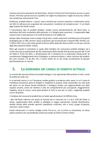 30
Continua ad essere prevalente nel Nord Italia, mentre il Centro ed il Sud rivestono ancora un peso
minore. Permane quindi ancora lo squilibrio tra luoghi di produzione e luoghi di consumo, fattore
che caratterizza storicamente il bio.
Ortofrutta, prodotti lattiero – caseari, uova e alimenti per la prima colazione si confermano anche
nel 2011 le referenze più acquistate dai consumatori, incidendo nel complesso per i ¾ sul totale
degli acquisti bio (fonte Ismea).
Il consumatore tipo di prodotti biologici sembra essere prevalentemente del Nord Italia, in
particolare dell’area occidentale della penisola, è in famiglie poco numerose, il responsabile degli
acquisti è più o meno giovane e ha livelli di istruzione e di reddito alti.
Sempre dalla rilevazione Ismea emerge che gli alto e medio acquirenti contribuiscono all’acquisto
di biologico per un 70%, mentre i basso acquirenti e gli occasionali per il restante 30%. Peraltro, tra
il 2010 e 2011 non vi sono state grandi variazioni della quota dei diversi profili, se non per crescita
degli alto acquirenti (fonte: Ismea).
Oltre agli acquisti è aumentata la quota delle famiglie che consumano prodotti biologici ed è
anche cresciuta la penetrazione del bio confezionato della Grande Distribuzione passata dal 71,5%
nel 2010 al 75,5% nel 2011, a dimostrazione che il comparto ha un potenziale interessante. Se
consideriamo l'atteggiamento verso il biologico, la valenza salutista e i valori intrinseci dei prodotti
bio sono vincenti; c’è da dire che il ricorso anche ad un più ampio assortimento ha giocato
positivamente per la crescita.
5. LA DOMANDA NEI CANALI DI VENDITA IN ITALIA
La crescita del mercato italiano di prodotti biologici si sta registrando diffusamente in tutti i canali
di vendita da molti anni.
In un periodo storico in cui l’incertezza sembra guidare la prudenza nelle spese, in cui il senso di
ristrettezza economica porta le famiglie a rimodulare le proprie scelte muovendosi sia sulla scala
dei prezzi sia nei diversi format distributivi, il biologico sembra stia rappresentando una delle
risposte vincenti, anche nel mettere in atto dei comportamenti più consapevoli, maggiormente
rispettosi verso le risorse, senza però perdere di vista la cura per se stessi, scegliendo prodotti
sicuri e di qualità.
L’incidenza del consumo di prodotti bio sul totale agroalimentare è di difficile stima.
I dati Fibl-Ifoam indicano una quota di mercato bio al consumo tra il 2 ed il 2,5% del totale in
valore, rappresentato dalle vendite al dettaglio in negozi specializzati, Grande Distribuzione,
vendite dirette delle aziende agricole (soprattutto ortofrutta, olio e vino), gruppi d'acquisto,
mercatini e door to door.
Canali interessanti e in pieno sviluppo anche l’ho.re.ca., con in primis la ristorazione, di rilievo
quella scolastica che sta prendendo sempre più piede nei diversi Comuni d’Italia.
 