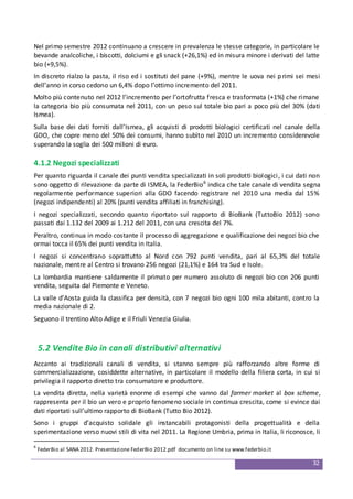 32
Nel primo semestre 2012 continuano a crescere in prevalenza le stesse categorie, in particolare le
bevande analcoliche, i biscotti, dolciumi e gli snack (+26,1%) ed in misura minore i derivati del latte
bio (+9,5%).
In discreto rialzo la pasta, il riso ed i sostituti del pane (+9%), mentre le uova nei primi sei mesi
dell’anno in corso cedono un 6,4% dopo l’ottimo incremento del 2011.
Molto più contenuto nel 2012 l’incremento per l’ortofrutta fresca e trasformata (+1%) che rimane
la categoria bio più consumata nel 2011, con un peso sul totale bio pari a poco più del 30% (dati
Ismea).
Sulla base dei dati forniti dall’Ismea, gli acquisti di prodotti biologici certificati nel canale della
GDO, che copre meno del 50% dei consumi, hanno subìto nel 2010 un incremento considerevole
superando la soglia dei 500 milioni di euro.
4.1.2 Negozi specializzati
Per quanto riguarda il canale dei punti vendita specializzati in soli prodotti biologici, i cui dati non
sono oggetto di rilevazione da parte di ISMEA, la FederBio6
indica che tale canale di vendita segna
regolarmente performance superiori alla GDO facendo registrare nel 2010 una media dal 15%
(negozi indipendenti) al 20% (punti vendita affiliati in franchising).
I negozi specializzati, secondo quanto riportato sul rapporto di BioBank (TuttoBio 2012) sono
passati dai 1.132 del 2009 ai 1.212 del 2011, con una crescita del 7%.
Peraltro, continua in modo costante il processo di aggregazione e qualificazione dei negozi bio che
ormai tocca il 65% dei punti vendita in Italia.
I negozi si concentrano soprattutto al Nord con 792 punti vendita, pari al 65,3% del totale
nazionale, mentre al Centro si trovano 256 negozi (21,1%) e 164 tra Sud e Isole.
La lombardia mantiene saldamente il primato per numero assoluto di negozi bio con 206 punti
vendita, seguita dal Piemonte e Veneto.
La valle d’Aosta guida la classifica per densità, con 7 negozi bio ogni 100 mila abitanti, contro la
media nazionale di 2.
Seguono il trentino Alto Adige e il Friuli Venezia Giulia.
5.2 Vendite Bio in canali distributivi alternativi
Accanto ai tradizionali canali di vendita, si stanno sempre più rafforzando altre forme di
commercializzazione, cosiddette alternative, in particolare il modello della filiera corta, in cui si
privilegia il rapporto diretto tra consumatore e produttore.
La vendita diretta, nella varietà enorme di esempi che vanno dal farmer market al box scheme,
rappresenta per il bio un vero e proprio fenomeno sociale in continua crescita, come si evince dai
dati riportati sull’ultimo rapporto di BioBank (Tutto Bio 2012).
Sono i gruppi d’acquisto solidale gli instancabili protagonisti della progettualità e della
sperimentazione verso nuovi stili di vita nel 2011. La Regione Umbria, prima in Italia, li riconosce, li
6
FederBio al SANA 2012. Presentazione FederBio 2012.pdf documento on line su www.federbio.it
 