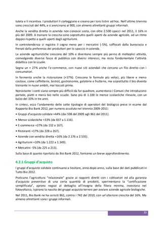 33
tutela e li incentiva. I produttori li corteggiano e creano per loro listini ad hoc. Nell’ultimo triennio
sono cresciuti del 44%, e si avvicinano ai 900, con almeno altrettanti gruppi informali.
Anche la vendita diretta in azienda non conosce sosta, con oltre 2.500 spacci nel 2011, il 16% in
più del 2009. A trainare la crescita sono soprattutto quelli aperti da aziende agricole, ad un ritmo
doppio rispetto a quelli aperti dagli agriturismi.
In controtendenza si registra il segno meno per i mercatini (-5%), soffocati dalla burocrazia e
frenati dalla preferenza dei produttori per lo spaccio in azienda.
Le aziende agrituristiche crescono del 10% e diventano sempre più perno di molteplici attività,
coinvolgendo diverse fasce di pubblico con diversi interessi, ma resta fondamentale l’attività
didattica con le scuole.
Segna un + 27% anche l’e-commerce, con nuovi siti aziendali che cercano un filo diretto con i
consumatori.
In fermento anche la ristorazione (+17%). Crescono le formule più veloci, più libere e meno
costose, come caffetterie, bistrot, gastronomie, gelaterie e frutterie, ma soprattutto il bio diventa
trainante in nuovi ambiti, mai toccati prima.
Nonostante i conti siano sempre più difficili da far quadrare, aumentano i Comuni che introducono
portate, piatti e menù bio nelle scuole. Sono più di 1.100 le mense scolastiche rilevate, con un
balzo del 33% in tre anni.
In sintesi, ecco l’andamento delle sette tipologie di operatori del biologico prese in esame dal
Rapporto Bio Bank 2012, per numero assoluto nel triennio 2009-2011:
• Gruppi d’acquisto solidale +44% (dai 598 del 2009 agli 861 del 2011).
• Mense scolastiche +33% (da 837 a 1.116).
• E-commerce +27% (da 132 a 167).
• Ristoranti +17% (da 228 a 267).
• Aziende con vendita diretta +16% (da 2.176 a 2.535).
• Agriturismi +10% (da 1.222 a 1.349).
• Mercatini -5% (da 225 a 213).
Sulla base di quanto riportato da Bio Bank 2012, forniamo un breve approfondimento.
4.2.1 Gruppi d’acquisto
I gruppi d’acquisto solidale continuano a lievitare, anno dopo anno, sulla base dei dati pubblicati in
Tutto Bio 2012.
Praticano l’agricoltura “relazionale” grazie ai rapporti diretti con i coltivatori ed alla garanzia
d’acquisto preventivo di una certa quantità di prodotti, sperimentano la “certificazione
semplificata”, aprono negozi al dettaglio all’insegna della filiera minima, investono nel
fotovoltaico, ispirano la nascita dei gruppi acquisto terreni per avviare aziende agricole biologiche.
Nel 2011, Bio Bank ne ha censiti 861, contro i 742 del 2010, con un’ulteriore crescita del 16%. Ma
almeno altrettanti sono i gruppi informali.
 