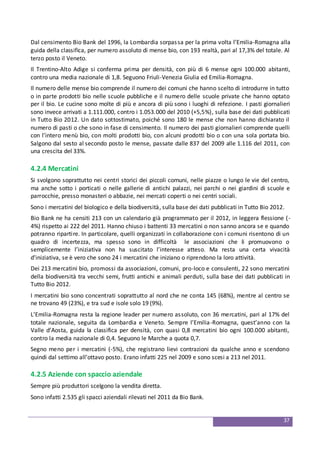 37
Dal censimento Bio Bank del 1996, la Lombardia sorpassa per la prima volta l’Emilia-Romagna alla
guida della classifica, per numero assoluto di mense bio, con 193 realtà, pari al 17,3% del totale. Al
terzo posto il Veneto.
Il Trentino-Alto Adige si conferma prima per densità, con più di 6 mense ogni 100.000 abitanti,
contro una media nazionale di 1,8. Seguono Friuli-Venezia Giulia ed Emilia-Romagna.
Il numero delle mense bio comprende il numero dei comuni che hanno scelto di introdurre in tutto
o in parte prodotti bio nelle scuole pubbliche e il numero delle scuole private che hanno optato
per il bio. Le cucine sono molte di più e ancora di più sono i luoghi di refezione. I pasti giornalieri
sono invece arrivati a 1.111.000, contro i 1.053.000 del 2010 (+5,5%), sulla base dei dati pubblicati
in Tutto Bio 2012. Un dato sottostimato, poiché sono 180 le mense che non hanno dichiarato il
numero di pasti o che sono in fase di censimento. Il numero dei pasti giornalieri comprende quelli
con l’intero menù bio, con molti prodotti bio, con alcuni prodotti bio o con una sola portata bio.
Salgono dal sesto al secondo posto le mense, passate dalle 837 del 2009 alle 1.116 del 2011, con
una crescita del 33%.
4.2.4 Mercatini
Si svolgono soprattutto nei centri storici dei piccoli comuni, nelle piazze o lungo le vie del centro,
ma anche sotto i porticati o nelle gallerie di antichi palazzi, nei parchi o nei giardini di scuole e
parrocchie, presso monasteri o abbazie, nei mercati coperti o nei centri sociali.
Sono i mercatini del biologico e della biodiversità, sulla base dei dati pubblicati in Tutto Bio 2012.
Bio Bank ne ha censiti 213 con un calendario già programmato per il 2012, in leggera flessione (-
4%) rispetto ai 222 del 2011. Hanno chiuso i battenti 33 mercatini o non sanno ancora se e quando
potranno ripartire. In particolare, quelli organizzati in collaborazione con i comuni risentono di un
quadro di incertezza, ma spesso sono in difficoltà le associazioni che li promuovono o
semplicemente l’iniziativa non ha suscitato l’interesse atteso. Ma resta una certa vivacità
d’iniziativa, se è vero che sono 24 i mercatini che iniziano o riprendono la loro attività.
Dei 213 mercatini bio, promossi da associazioni, comuni, pro-loco e consulenti, 22 sono mercatini
della biodiversità tra vecchi semi, frutti antichi e animali perduti, sulla base dei dati pubblicati in
Tutto Bio 2012.
I mercatini bio sono concentrati soprattutto al nord che ne conta 145 (68%), mentre al centro se
ne trovano 49 (23%), e tra sud e isole solo 19 (9%).
L’Emilia-Romagna resta la regione leader per numero assoluto, con 36 mercatini, pari al 17% del
totale nazionale, seguita da Lombardia e Veneto. Sempre l’Emilia-Romagna, quest’anno con la
Valle d’Aosta, guida la classifica per densità, con quasi 0,8 mercatini bio ogni 100.000 abitanti,
contro la media nazionale di 0,4. Seguono le Marche a quota 0,7.
Segno meno per i mercatini (-5%), che registrano lievi contrazioni da qualche anno e scendono
quindi dal settimo all’ottavo posto. Erano infatti 225 nel 2009 e sono scesi a 213 nel 2011.
4.2.5 Aziende con spaccio aziendale
Sempre più produttori scelgono la vendita diretta.
Sono infatti 2.535 gli spacci aziendali rilevati nel 2011 da Bio Bank.
 