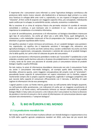 5
È importante che i consumatori siano informati su come l’agricoltura biologica contribuisca alla
protezione delle nostre risorse naturali, alla biodiversità e al benessere degli animali e su come
essa favorisca lo sviluppo delle aree rurali e, soprattutto, sia una risposta al bisogno umano di
“relazione”, di fare scelte di acquisto con maggiore capacità critica, più consapevoli, individuando
quale cardine per lo sviluppo, la sostenibilità sociale, culturale, economica e ambientale.
Ma la creazione di un clima di reciproca fiducia che permetta relazioni di scambio di mercato
consolidate e continue, si può realizzare solo in condizioni in cui rivesta una particolare
importanza la completezza e la simmetria informativa.
Le azioni di sensibilizzazione, promozione e di informazione sul biologico dovrebbero interessare
ogni tipo di consumatore, ma anche gli attori più a valle della filiera, quali dettaglianti, la
ristorazione, e altri stakeholder interessati al fine di comprendere che “comprare bene”, significa
diventare un gestore equilibrato delle risorse.
Ciò significa veicolare il valore intrinseco ed estrinseco, di cui i prodotti biologici sono portatori;
ma, soprattutto, ciò significa che è importante veicolare il messaggio che, attraverso una
agricoltura biologica, si ha anche una forte valenza etica, sociale e ambientale ma anche una forte
connotazione esperenziale, consapevole, relazionale e valoriale dei consumi di prodotti biologici
che fa della qualità, tra i primi criteri di selezione da parte dei consumatori.
Le azioni di promozione e informazione potrebbero rendere più “accessibile” il prodotto bio a tutti
andando a erodere quella barriera culturale e di prezzo che probabilmente è ancora troppo sentita
in Italia, tanto da far avere una posizione di secondo piano al consumatore italiano di prodotti
biologici rispetto a quello d’Oltralpe.
Per tale motivo, le azioni di informazione dovrebbero interessate non solo il consumatore finale
ma anche il consumatore intermedio biologico, ad esempio quello della ristorazione, che
dovrebbe, attraverso queste, avere maggiore consapevolezza del proprio ruolo di “promotore”,
possedendo buone capacità di comunicazione nel sapersi relazionare con la clientela, seppure
mantenendo sempre alta la propria capacità manageriale, cogliendo il vantaggio competitivo che
può nascere dalla capacità di comunicare efficacemente con il mercato, e dall’altro, di saper
cogliere le informazioni che da esso provengono.
I segnali positivi ci sono: sul fronte interno, good news sia nell’aumento delle famiglie acquirenti,
sia nell’aumento della penetrazione, con indicazioni di scelta per un maggiore assortimento di
prodotti bio, e sul fronte estero, nell’aumentata richiesta sui mercati internazionali di prodotti
biologici Made in Italy; tutto ciò concorre a che indicare che il consumatore ha chiara la direzione
da prendere in termini di consumi e che le azioni di informazione e di comunicazione devono saper
veicolare tale orientamento a “comprare biologico”.
2. IL BIO IN EUROPA E NEL MONDO
2.1 La produzione mondiale bio
Nel mondo, oltre 37 milioni di ettari risultano coltivati con metodo biologico e rappresentano circa
lo 0,9% delle superfici agricole complessive mondiali nel 2010, sulla base dei più recenti dati
 