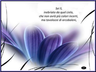 Sei lì, inebriato da quel cielo,  che non avrà più colori incerti,  ma tavolozze di arcobaleni, 