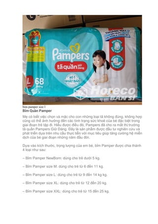 bim pamper size l
Bỉm Quần Pamper
Mẹ có biết việc chọn và mặc cho con những loại tã không đúng, không hợp
cũng có thể ảnh hưởng đến các tình trạng sức khoẻ của bé đặc biệt trong
giai đoạn trẻ tập đi. Hiểu được điều đó, Pampers đã cho ra mắt thị trường
tã quần Pampers Giữ Dáng. Đây là sản phẩm được đầu tư nghiên cứu và
phát triển dựa trên nhu cầu thực tiễn với mục tiêu giúp tăng cường hệ miễn
dịch của bé giai đoạn những năm đầu đời.
Dựa vào kích thước, trọng lượng của em bé, bỉm Pamper được chia thành
4 loại như sau:
– Bỉm Pamper NewBorn: dùng cho trẻ dưới 5 kg.
– Bỉm Pamper size M: dùng cho trẻ từ 6 đến 11 kg.
– Bỉm Pamper size L: dùng cho trẻ từ 9 đến 14 kg kg.
– Bỉm Pamper size XL: dùng cho trẻ từ 12 đến 20 kg.
– Bỉm Pamper size XXL: dùng cho trẻ từ 15 đến 25 kg.
 