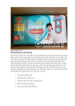 bim pamper size xl
Bỉm pamper có tốt không
Xét về tính thấm hút, độ mềm và sự thoáng khí thì bỉm Pampers cũng được
đánh giá ở mức trung bình so với những sản phẩm tã khác. Tuy nhiên, nếu
nhìn trên khía cạnh chi phí thì bỉm Pampers vẫn có mức giá tương đối phù
hợp với đại đa số gia đình Việt. Chi phí bỉm và tã sẽ được tiết giảm một
cách đáng kể. Do đó, nếu da của bé nhà bạn không quá nhạy cảm thì đây
là một loại bỉm hoàn hợp với con bạn. Còn nếu da bạn quá nhạy cảm mà
bỉm lại khá chật thì có thể bị hăm tã. Ngoài ra, nếu thời tiết lạnh như mùa
đông ở miền Bắc thì bỉm Pampers với chất liệu mềm mại và thấm hút tốt sẽ
mang đến cảm giác thoải mái, dễ chịu cho trẻ.
• Khả năng thấm hút
• Chất liệu bỉm mềm mạ
• Thiết kế bỉm ôm sát cơ thể trẻ nh
• Mùi hương nhẹ nhàng
• Chứa các hạt Gel thần kỳ
 